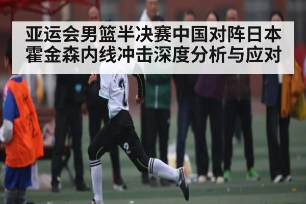亚运会男篮半决赛中国对阵日本霍金森内线冲击深度分析与应对